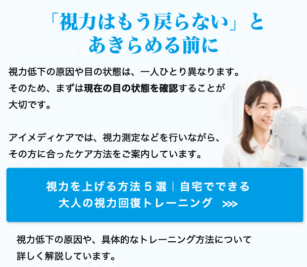 「視力はもう戻らない」とあきらめる前に 視力低下の原因や目の状態は、一人ひとり異なります。そのため、まずは現在の目の状態を確認することが大切です。アイメディケアでは、視力測定などを行いながら、その方に合ったケア方法をご案内しています。視力低下の原因や、具体的なトレーニング方法について詳しく解説しています。