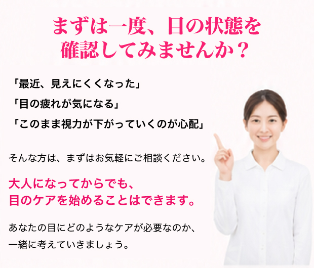 まずは一度、目の状態を確認してみませんか？「最近、見えにくくなった」「目の疲れが気になる」「このまま視力が下がっていくのが心配」そんな方は、まずはお気軽にご相談ください。大人になってからでも、目のケアを始めることはできます。あなたの目にどのようなケアが必要なのか、一緒に考えていきましょう。