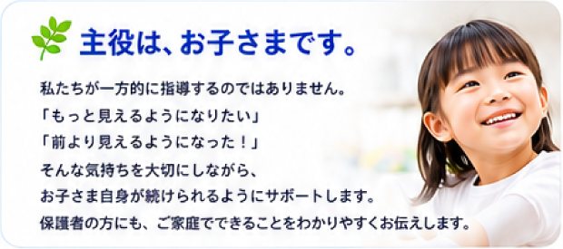 主役は、お子さまです。私たちが一方的に指導するのではありません。「もっと見えるようになりたい」「前より見えるようになった！」そんな気持ちを大切にしながら、お子さま自身が続けられるようにサポートします。保護者の方にも、ご家庭でできることをわかりやすくお伝えします。
