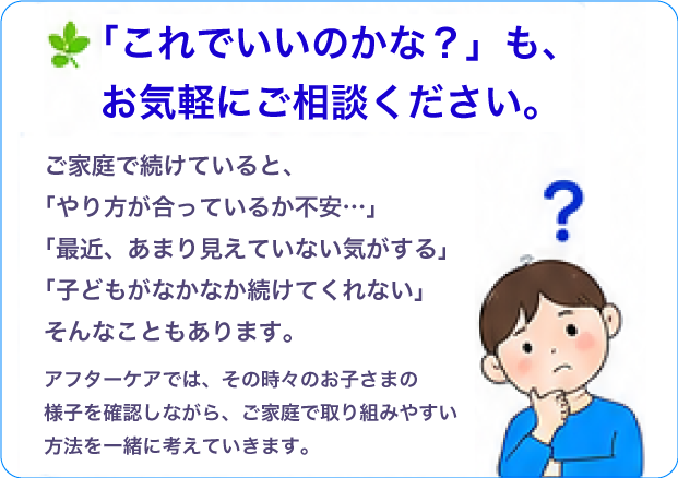「これで良いのかな？」も、お気軽にご相談ください。
						ご家庭で続けていると、「やり方が合っているか不安…」「最近、あまり見えていない気がする」「子供がなかなか続けてくれない」そんなこともあります。アフターケアでは、その時々のお子さまの様子を確認しながら、ご家庭で取り組みやすい方法を一緒に考えていきます。 