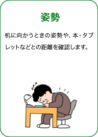 姿勢 机に向かうときの姿勢や、本・タブレットなどとの距離を確認します。