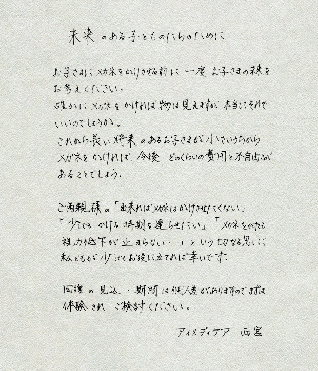 未来のある子供たちのために
					お子さまにメガネをかけさせるために一度
					お子さまの未来をお考えください。
					確かにメガネをかければ物は見えますが本当にそれでいいのでしょうか。
					これから長い将来のあるお子さまが小さいうちから
					メガネをかければ　今後　どのくらいの費用と不自由さがあることでしょう。
					ご両親さまの「出来ればメガネはかけさせたくない：」
					「少しでもかける時期を遅らせたい」
					「メガネをかけても視力低下が止まらない・・・」という切なる思いに
					私どもが少しでもお役に立てれば幸いです。
					回復の見込・期間は個人差がありますのでまずは体験されご検討ください。
					アイメディケア　西宮