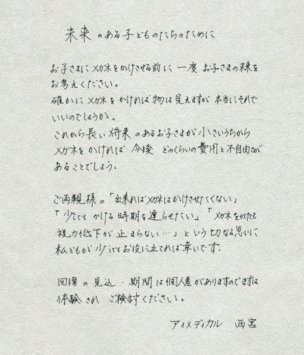 未来のある子供たちのために
					お子さまにメガネをかけさせるために一度
					お子さまの未来をお考えください。
					確かにメガネをかければ物は見えますが本当にそれでいいのでしょうか。
					これから長い将来のあるお子さまが小さいうちから
					メガネをかければ　今後　どのくらいの費用と不自由さがあることでしょう。
					ご両親さまの「出来ればメガネはかけさせたくない：」
					「少しでもかける時期を遅らせたい」
					「メガネをかけても視力低下が止まらない・・・」という切なる思いに
					私どもが少しでもお役に立てれば幸いです。
					回復の見込・期間は個人差がありますのでまずは体験されご検討ください。
					アイメディカル　西宮